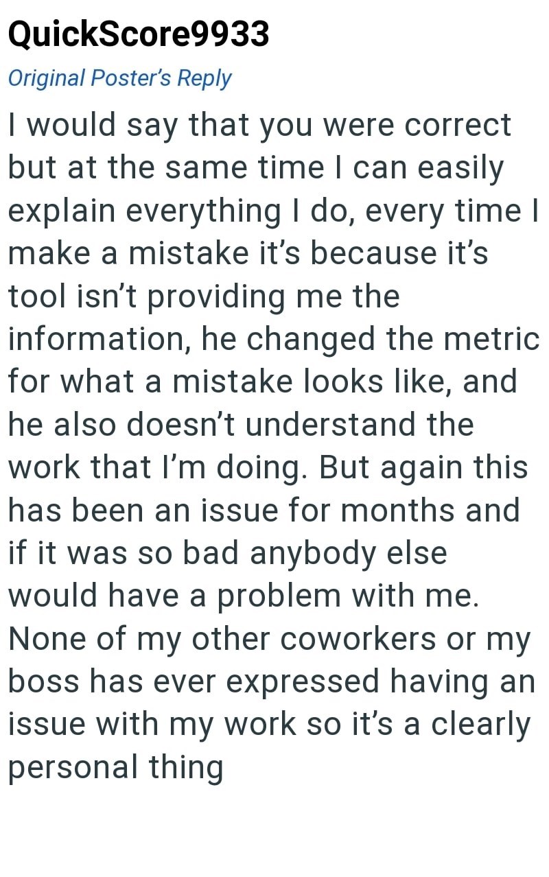 QuickScore9933 Original Poster's Reply I would say that you were correct but at the same time I can easily explain everything I do, every time I make a mistake it's because it's tool isn't providing me the information, he changed the metric for what a mistake looks like, and he also doesn't understand the work that I'm doing. But again this has been an issue for months and if it was so bad anybody else would have a problem with me. None of my other coworkers or my boss has ever expressed having