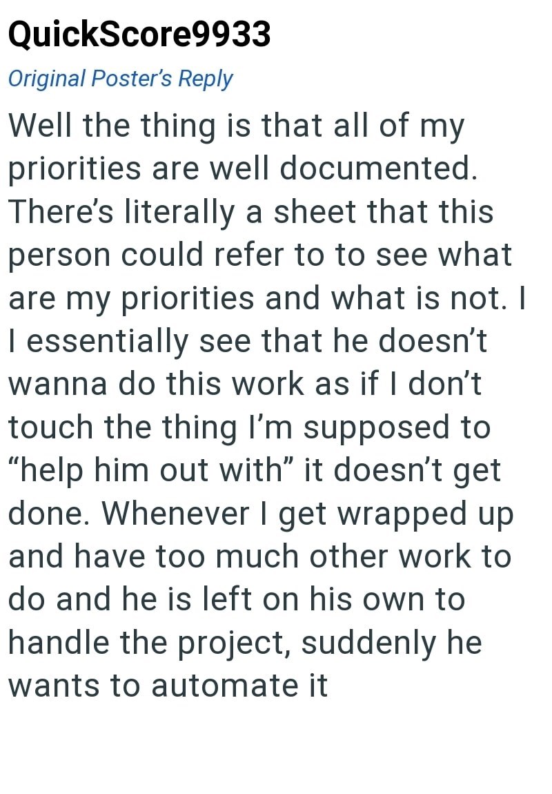QuickScore9933 Original Poster's Reply Well the thing is that all of my priorities are well documented. There's literally a sheet that this person could refer to to see what are my priorities and what is not. I I essentially see that he doesn't wanna do this work as if I don't touch the thing I'm supposed to "help him out with" it doesn't get done. Whenever I get wrapped up and have too much other work to do and he is left on his own to handle the project, suddenly he wants to automate it