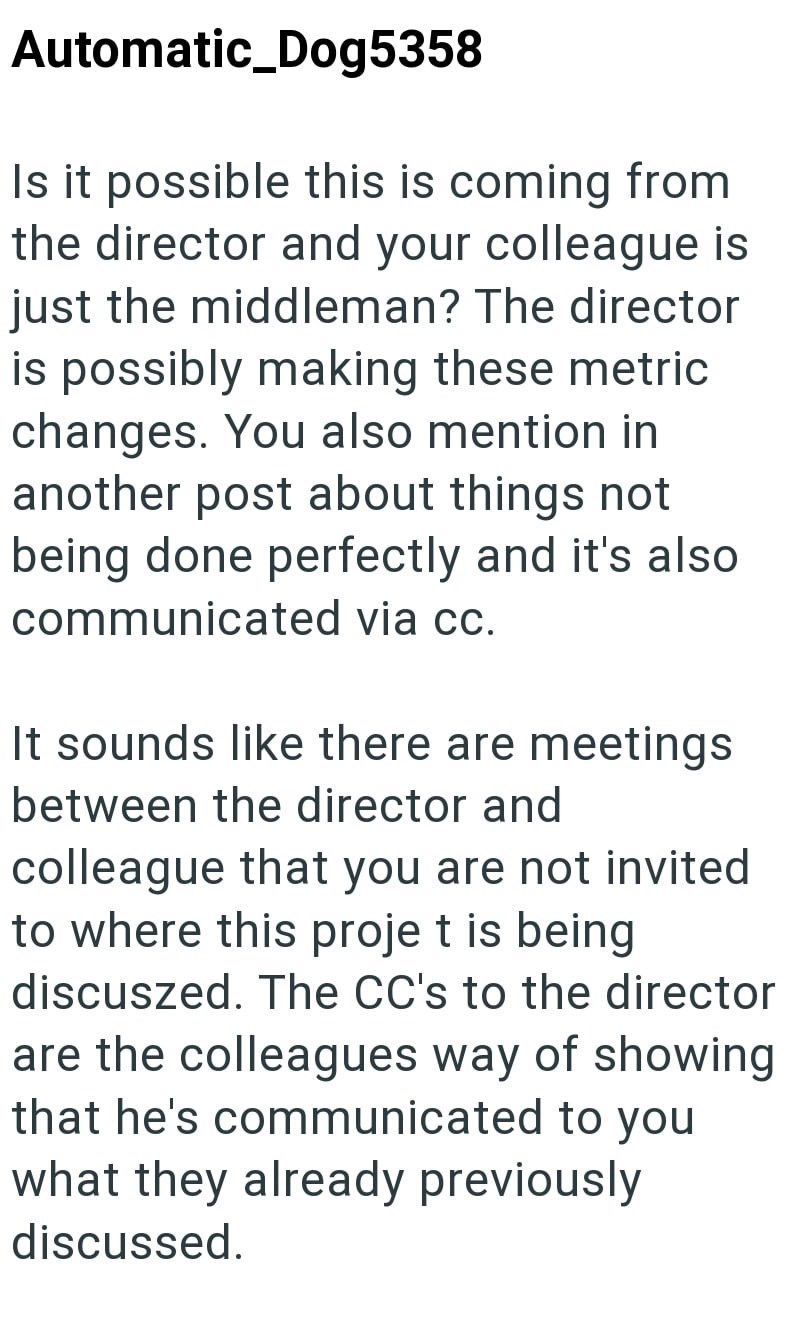 Automatic_Dog5358 Is it possible this is coming from the director and your colleague is just the middleman? The director is possibly making these metric changes. You also mention in another post about things not being done perfectly and it's also communicated via cc. It sounds like there are meetings between the director and colleague that you are not invited to where this proje t is being discuszed. The CC's to the director are the colleagues way of showing that he's communicated to you what th