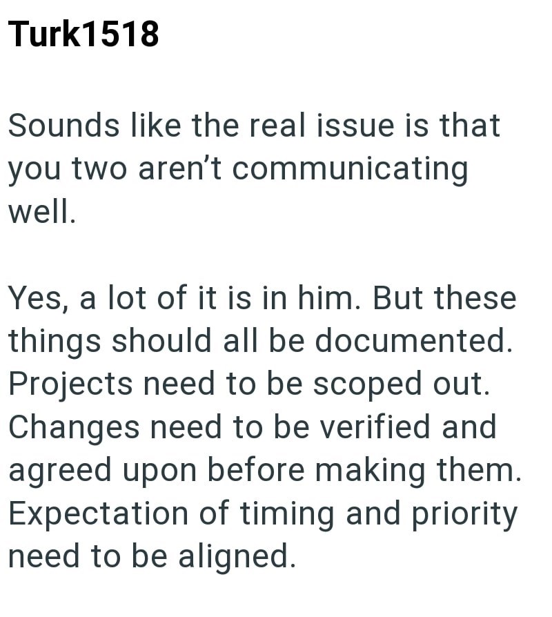 Turk1518 Sounds like the real issue is that you two aren't communicating well. Yes, a lot of it is in him. But these things should all be documented. Projects need to be scoped out. Changes need to be verified and agreed upon before making them. Expectation of timing and priority need to be aligned.