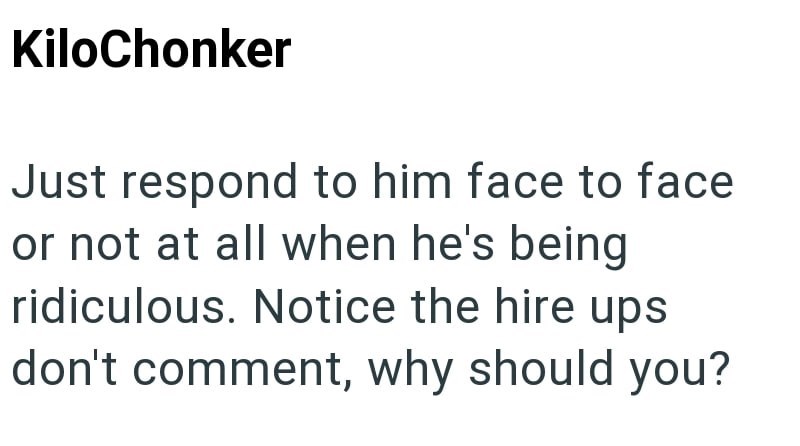 KiloChonker Just respond to him face to face or not at all when he's being ridiculous. Notice the hire ups don't comment, why should you?