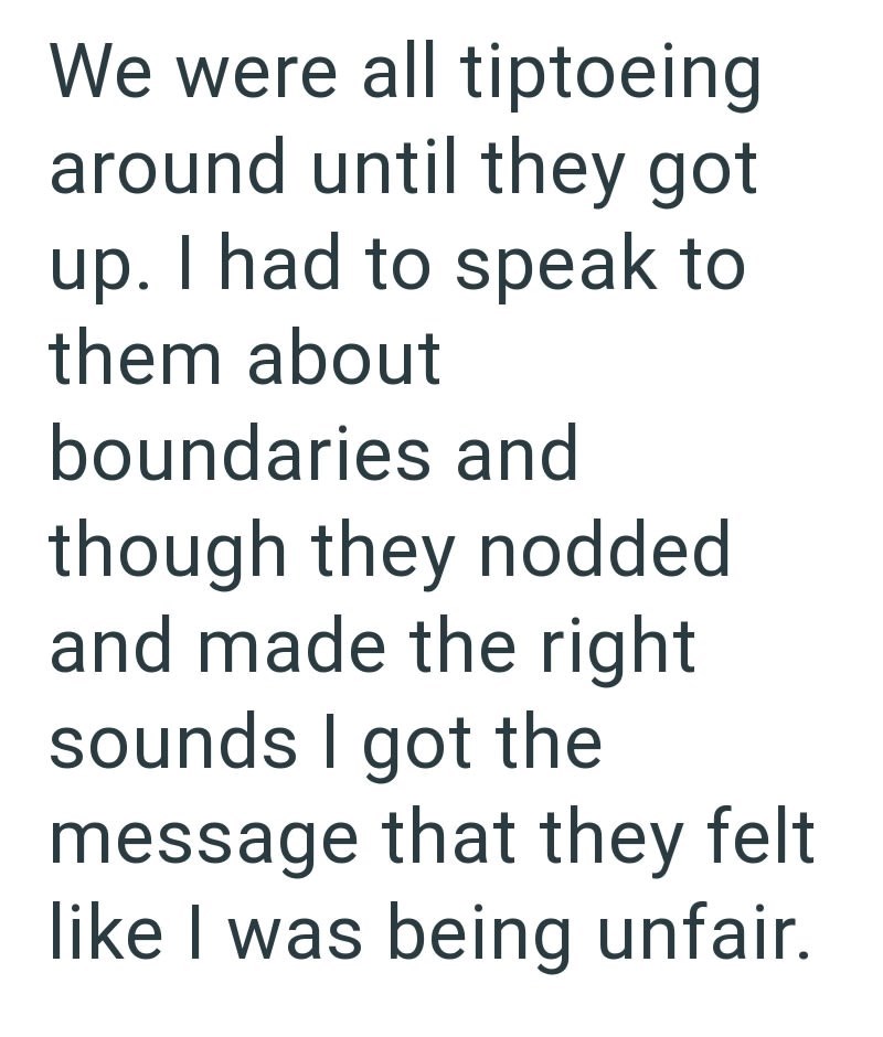 We were all tiptoeing around until they got up. I had to speak to them about boundaries and though they nodded and made the right sounds I got the message that they felt like I was being unfair.