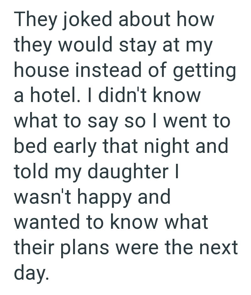 They joked about how they would stay at my house instead of getting a hotel. I didn't know what to say so I went to bed early that night and told my daughter I wasn't happy and wanted to know what their plans were the next day.