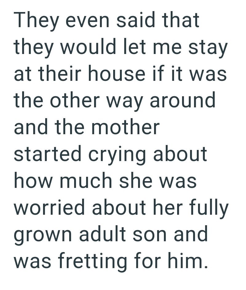 They even said that they would let me stay at their house if it was the other way around and the mother started crying about how much she was worried about her fully grown adult son and was fretting for him.