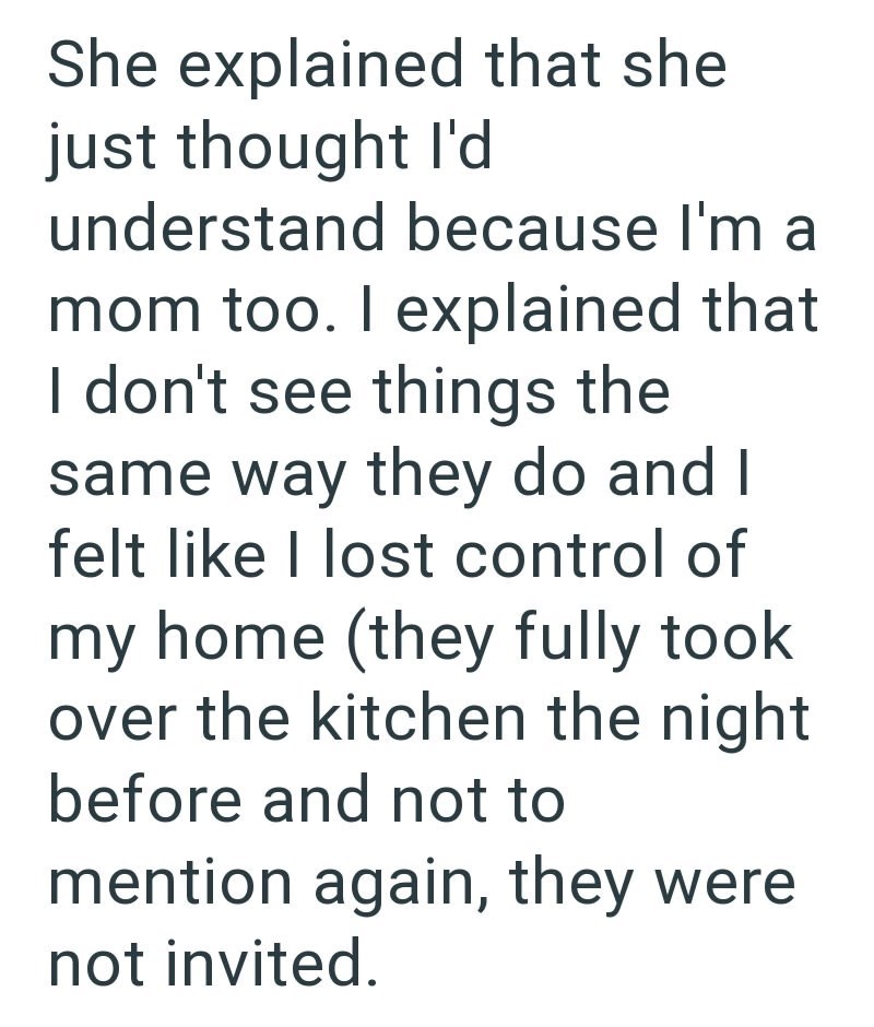 She explained that she just thought I'd understand because I'm a mom too. I explained that I don't see things the same way they do and I felt like I lost control of my home (they fully took over the kitchen the night before and not to mention again, they were not invited.