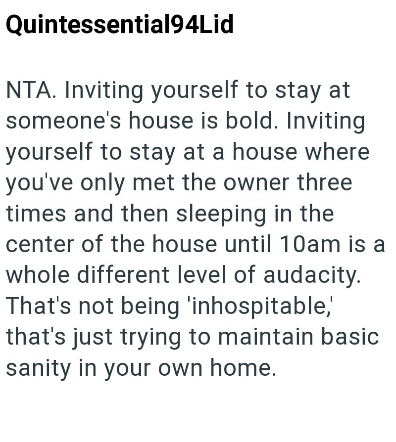 Quintessential94Lid NTA. Inviting yourself to stay at someone's house is bold. Inviting yourself to stay at a house where you've only met the owner three times and then sleeping in the center of the house until 10am is a whole different level of audacity. That's not being 'inhospitable,' that's just trying to maintain basic sanity in your own home.