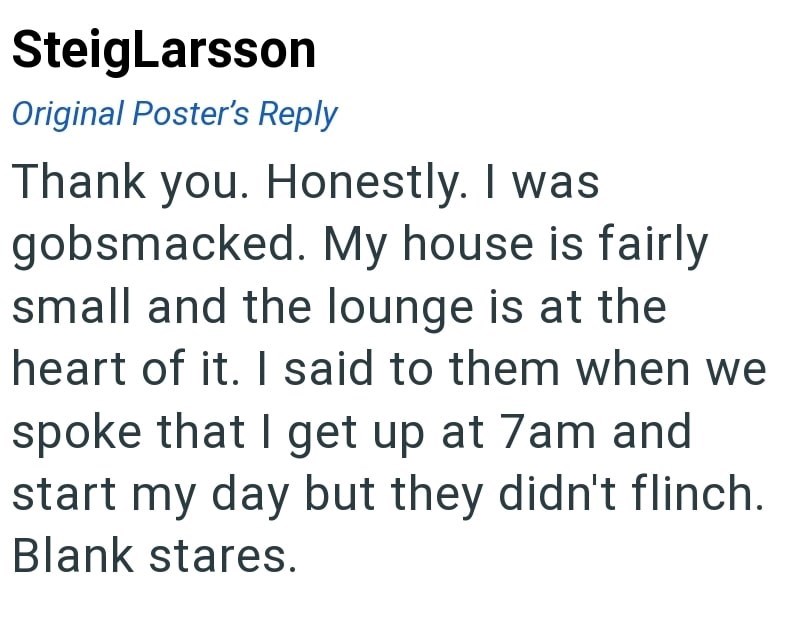 SteigLarsson Original Poster's Reply Thank you. Honestly. I was gobsmacked. My house is fairly small and the lounge is at the heart of it. I said to them when we spoke that I get up at 7am and start my day but they didn't flinch. Blank stares.