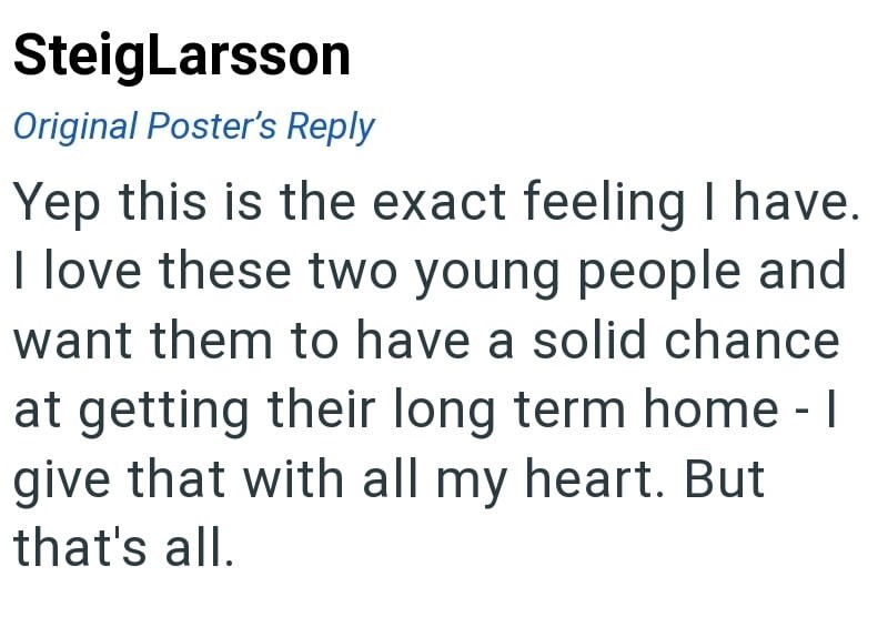 SteigLarsson Original Poster's Reply Yep this is the exact feeling I have. I love these two young people and want them to have a solid chance at getting their long term home - I give that with all my heart. But that's all.
