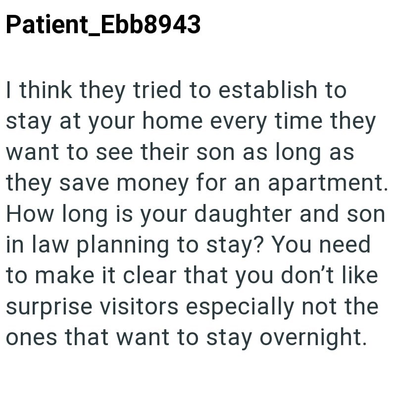 Patient_Ebb8943 I think they tried to establish to stay at your home every time they want to see their son as long as they save money for an apartment. How long is your daughter and son in law planning to stay? You need to make it clear that you don't like surprise visitors especially not the ones that want to stay overnight.