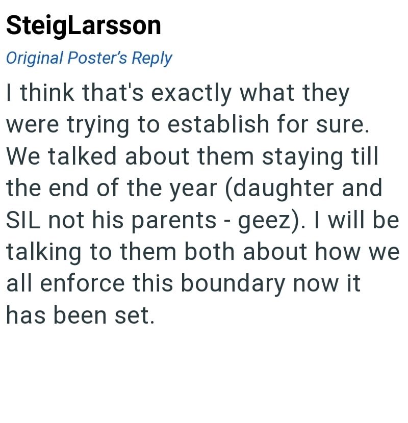 SteigLarsson Original Poster's Reply I think that's exactly what they were trying to establish for sure. We talked about them staying till the end of the year (daughter and SIL not his parents - geez). I will be talking to them both about how we all enforce this boundary now it has been set.