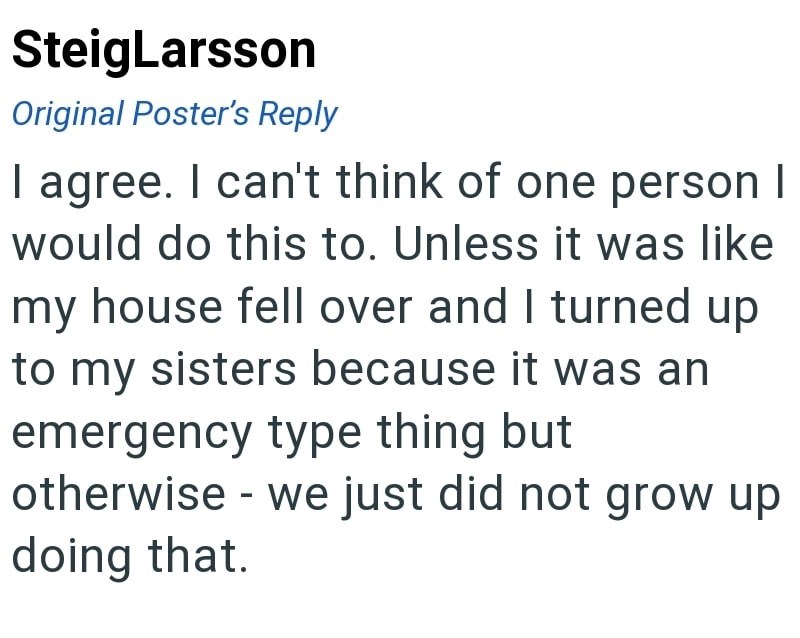 SteigLarsson Original Poster's Reply I agree. I can't think of one person I would do this to. Unless it was like my house fell over and I turned up to my sisters because it was an emergency type thing but otherwise - we just did not grow up doing that.