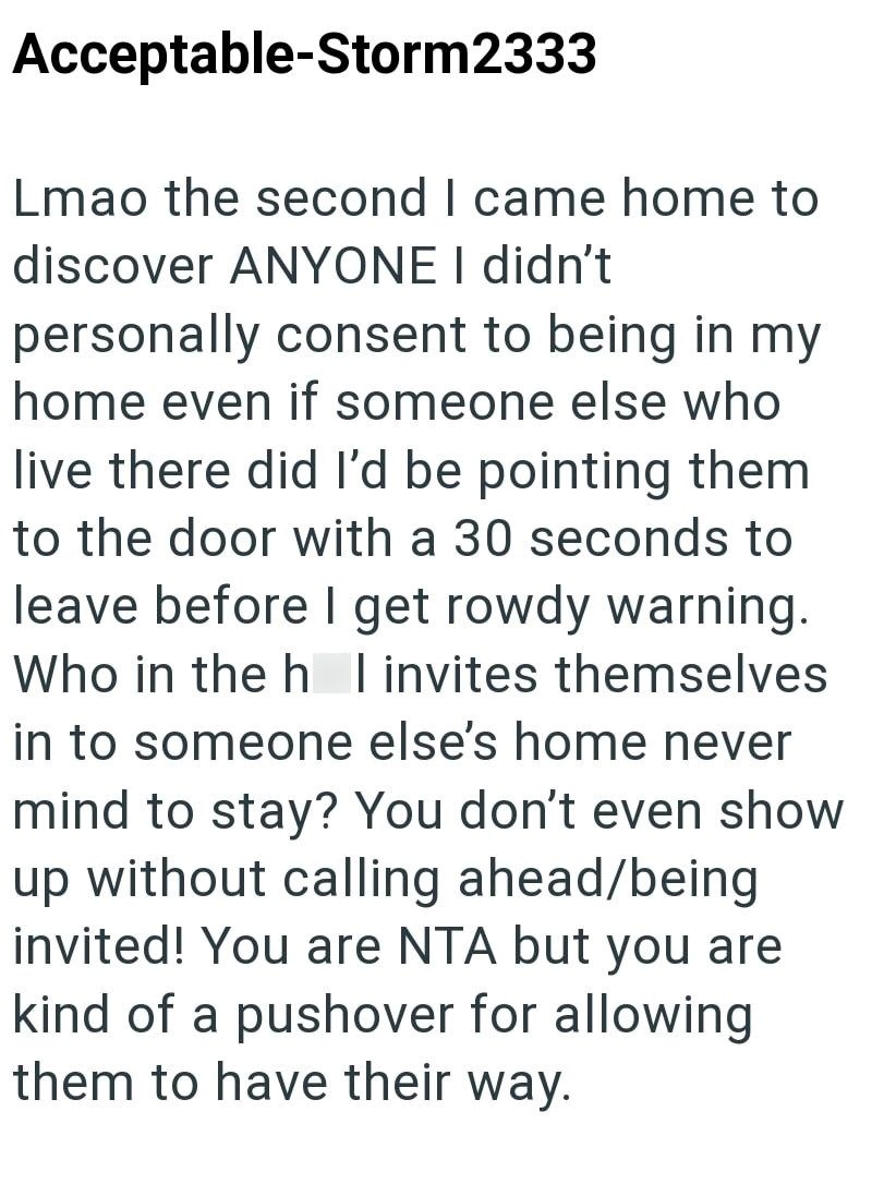 Acceptable-Storm2333 Lmao the second I came home to discover ANYONE I didn't personally consent to being in my home even if someone else who live there did I'd be pointing them to the door with a 30 seconds to leave before I get rowdy warning. Who in the h I invites themselves in to someone else's home never mind to stay? You don't even show up without calling ahead/being invited! You are NTA but you are kind of a pushover for allowing them to have their way.