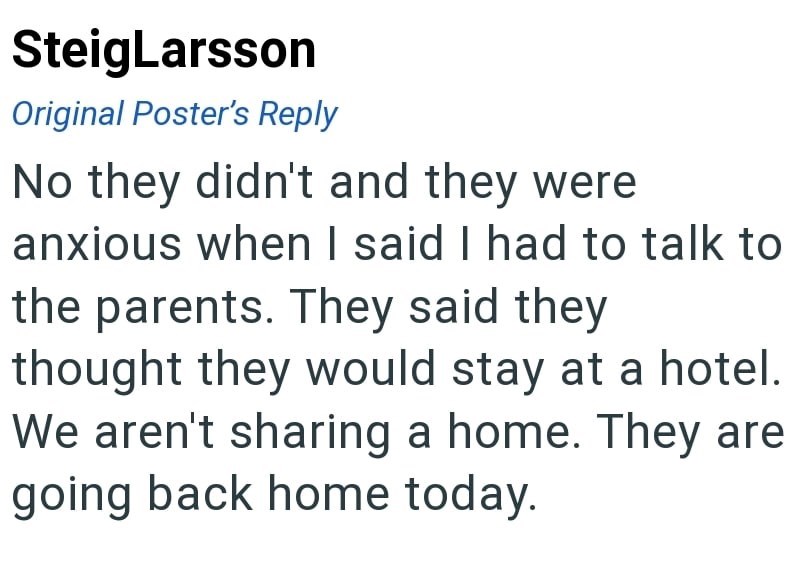 SteigLarsson Original Poster's Reply No they didn't and they were anxious when I said I had to talk to the parents. They said they thought they would stay at a hotel. We aren't sharing a home. They are going back home today.