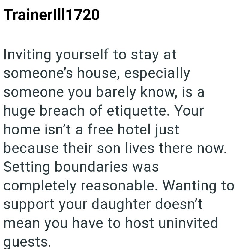 Trainerlll1720 Inviting yourself to stay at someone's house, especially someone you barely know, is a huge breach of etiquette. Your home isn't a free hotel just because their son lives there now. Setting boundaries was completely reasonable. Wanting to support your daughter doesn't mean you have to host uninvited quests.