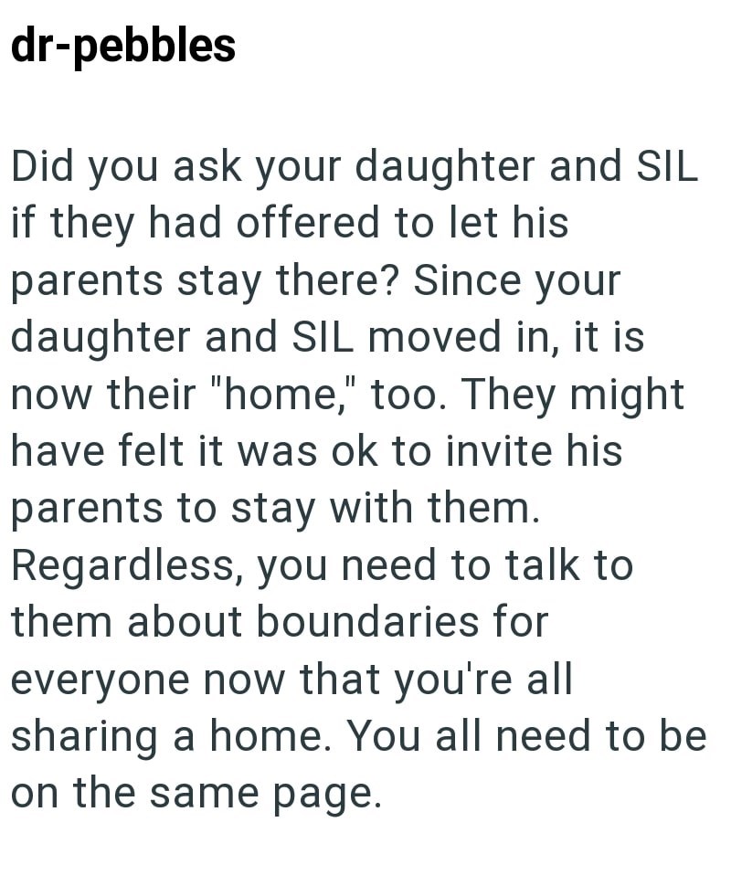 dr-pebbles Did you ask your daughter and SIL if they had offered to let his parents stay there? Since your daughter and SIL moved in, it is now their "home," too. They might have felt it was ok to invite his parents to stay with them. Regardless, you need to talk to them about boundaries for everyone now that you're all sharing a home. You all need to be on the same page.