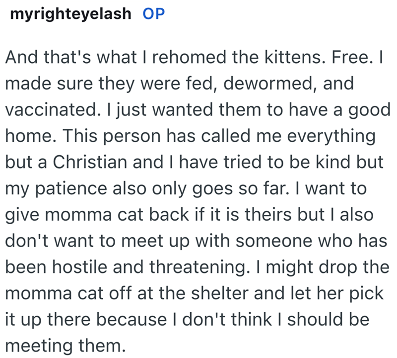 myrighteyelash OP And that's what I rehomed the kittens. Free. I made sure they were fed, dewormed, and vaccinated. I just wanted them to have a good home. This person has called me everything but a Christian and I have tried to be kind but my patience also only goes so far. I want to give momma cat back if it is theirs but I also don't want to meet up with someone who has been hostile and threatening. I might drop the momma cat off at the shelter and let her pick it up there because I don't thi
