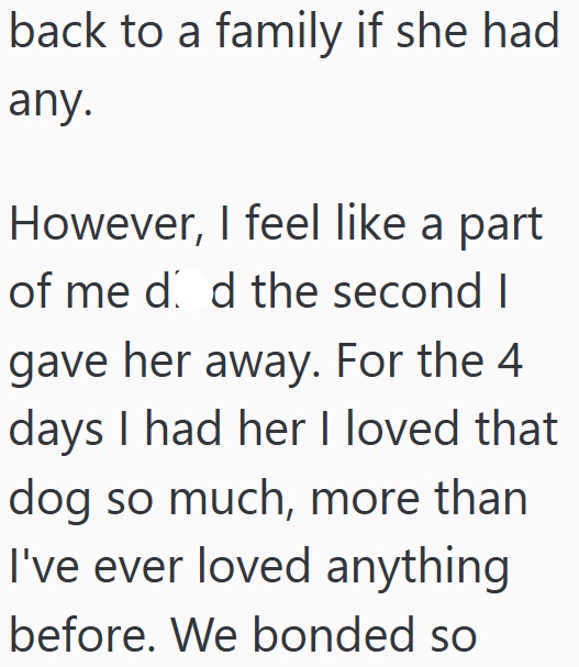back to a family if she had any. However, I feel like a part of me d d the second I gave her away. For the 4 days I had her I loved that dog so much, more than I've ever loved anything before. We bonded so