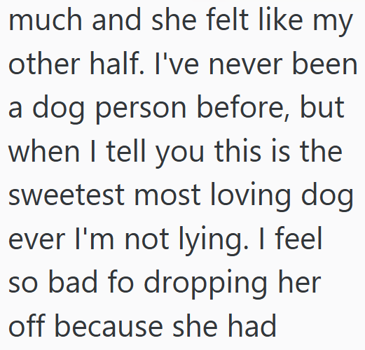 much and she felt like my other half. I've never been a dog person before, but when I tell you this is the sweetest most loving dog ever I'm not lying. I feel so bad fo dropping her off because she had