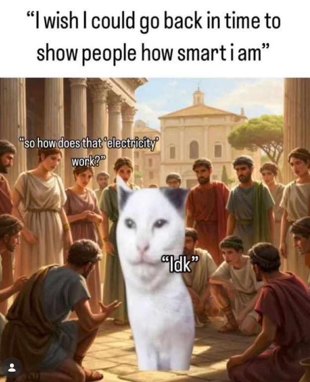 "I wish I could go back in time to show people how smartiam" "so how does that 'electricity' work?" "Idk"