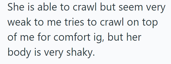 She is able to crawl but seem very weak to me tries to crawl on top of me for comfort ig, but her body is very shaky.