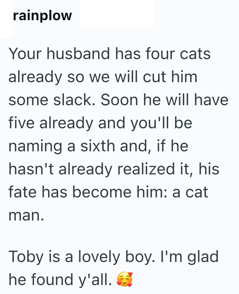 rainplow Your husband has four cats already so we will cut him some slack. Soon he will have five already and you'll be naming a sixth and, if he hasn't already realized it, his fate has become him: a cat man. Toby is a lovely boy. I'm glad he found y'all.