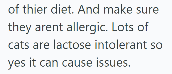 of thier diet. And make sure they arent allergic. Lots of cats are lactose intolerant so yes it can cause issues.