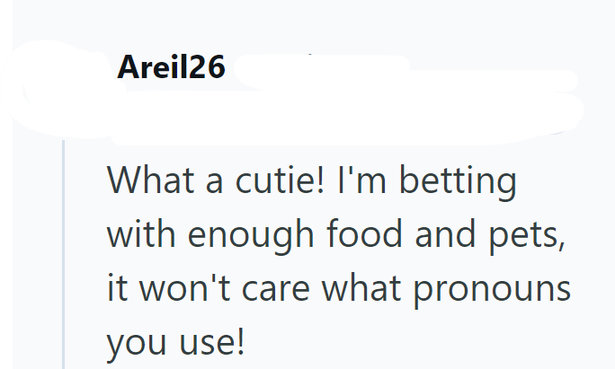 Areil26 What a cutie! I'm betting with enough food and pets, it won't care what pronouns you use!