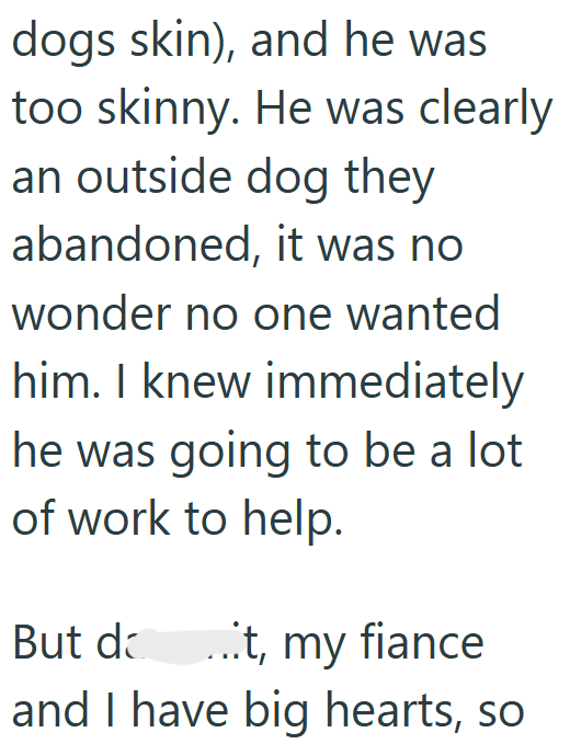 dogs skin), and he was too skinny. He was clearly an outside dog they abandoned, it was no wonder no one wanted him. I knew immediately he was going to be a lot of work to help. But d ...t, my fiance and I have big hearts, so