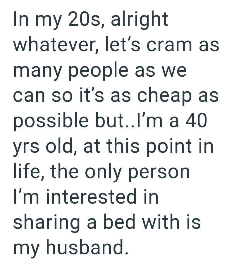 In my 20s, alright whatever, let's cram as many people as we can so it's as cheap as possible but.. I'm a 40. yrs old, at this point in life, the only person I'm interested in sharing a bed with is my husband.