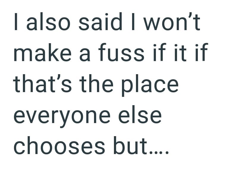 I also said I won't make a fuss if it if that's the place everyone else chooses but....