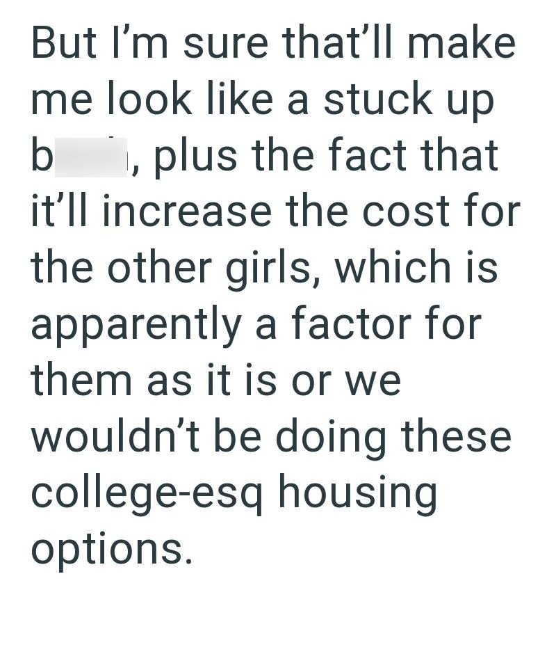 But I'm sure that'll make me look like a stuck up b plus the fact that it'll increase the cost for the other girls, which is apparently a factor for them as it is or we wouldn't be doing these college-esq housing options.