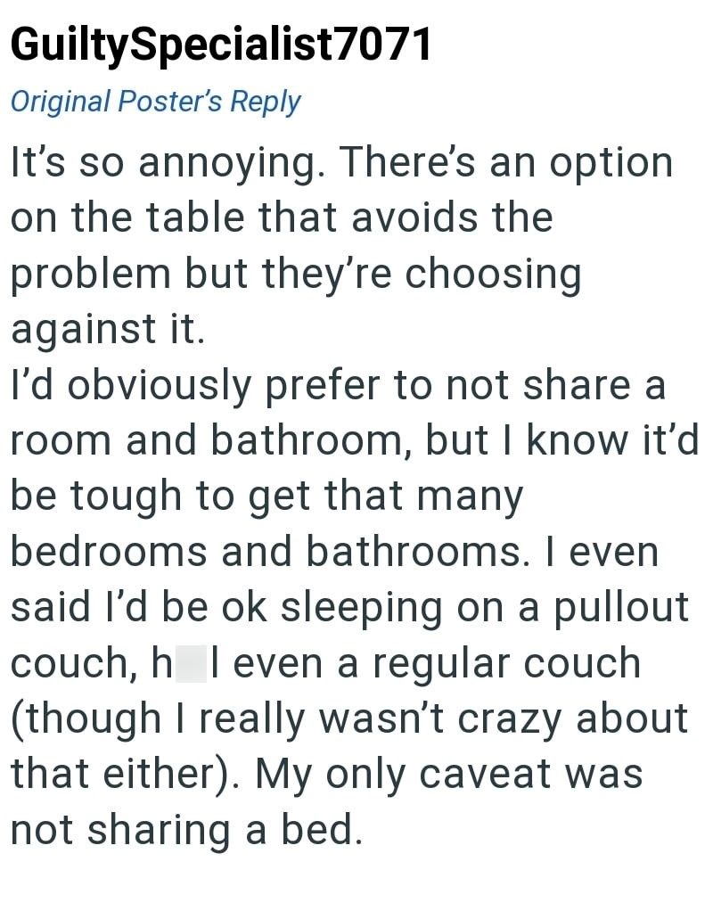 GuiltySpecialist7071 Original Poster's Reply It's so annoying. There's an option on the table that avoids the problem but they're choosing against it. I'd obviously prefer to not share a room and bathroom, but I know it'd be tough to get that many bedrooms and bathrooms. I even said I'd be ok sleeping on a pullout couch, h I even a regular couch (though I really wasn't crazy about that either). My only caveat was not sharing a bed.