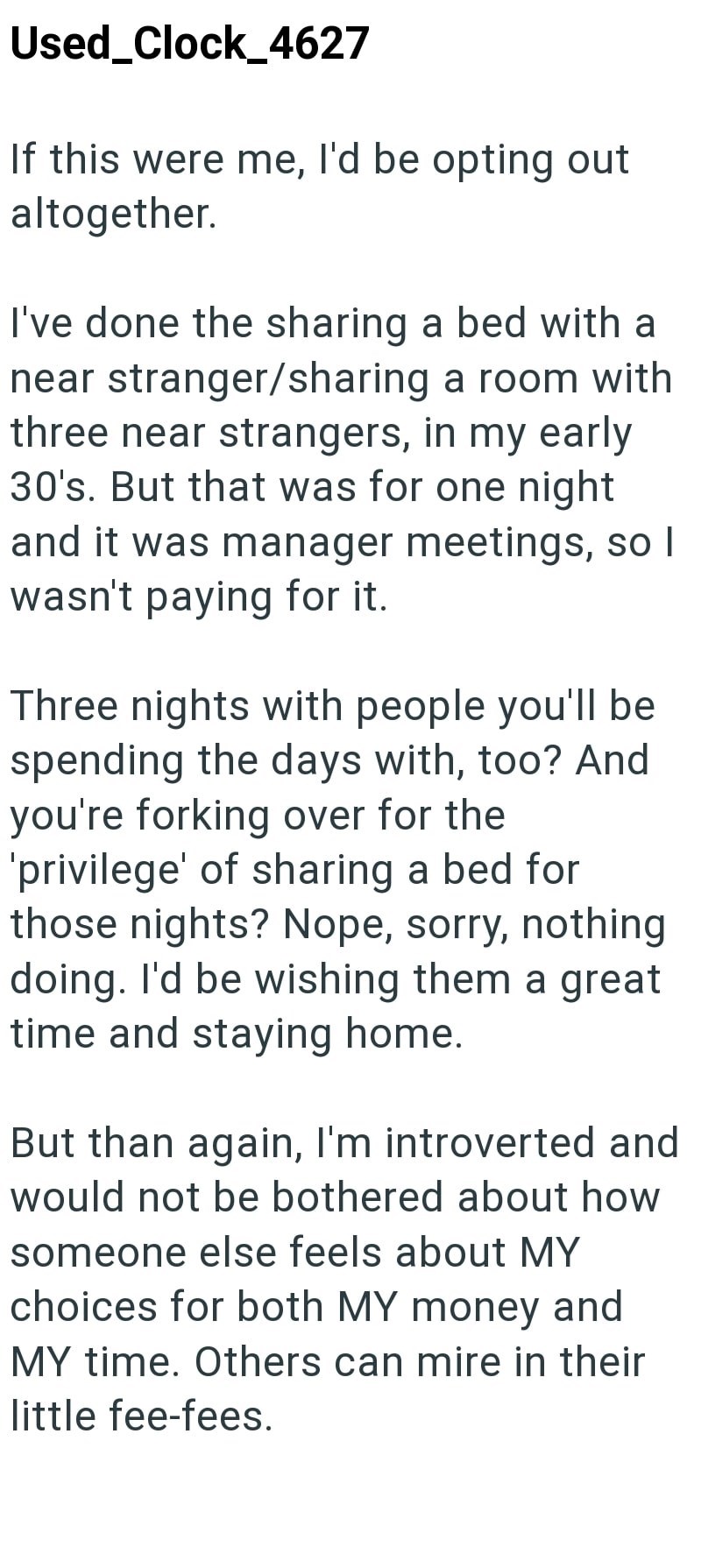 Used_Clock_4627 If this were me, I'd be opting out altogether. I've done the sharing a bed with a near stranger/sharing a room with three near strangers, in my early 30's. But that was for one night and it was manager meetings, so I wasn't paying for it. Three nights with people you'll be spending the days with, too? And you're forking over for the 'privilege' of sharing a bed for those nights? Nope, sorry, nothing doing. I'd be wishing them a great time and staying home. But than again, I'm int