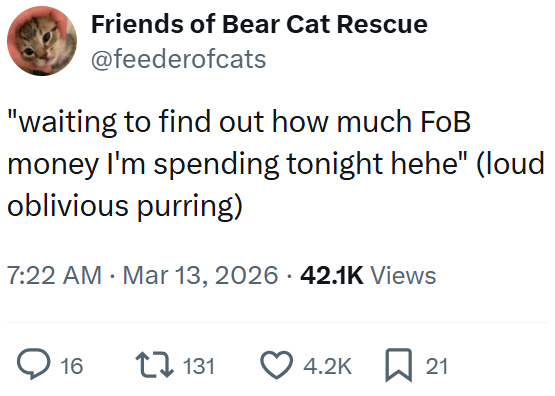 Friends of Bear Cat Rescue @feederofcats "waiting to find out how much FoB money I'm spending tonight hehe" (loud oblivious purring) 7:22 AM Mar 13, 2026 .42.1K Views ○ 16 131 4.2K 21