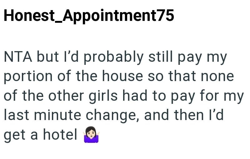 Honest Appointment75 NTA but I'd probably still pay my portion of the house so that none of the other girls had to pay for my last minute change, and then I'd get a hotel