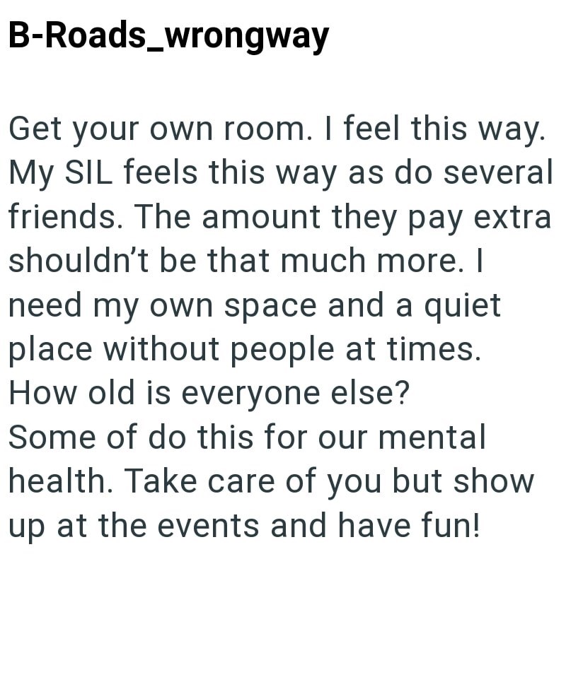 B-Roads_wrongway Get your own room. I feel this way. My SIL feels this way as do several friends. The amount they pay extra shouldn't be that much more. I need my own space and a quiet place without people at times. How old is everyone else? Some of do this for our mental health. Take care of you but show up at the events and have fun!