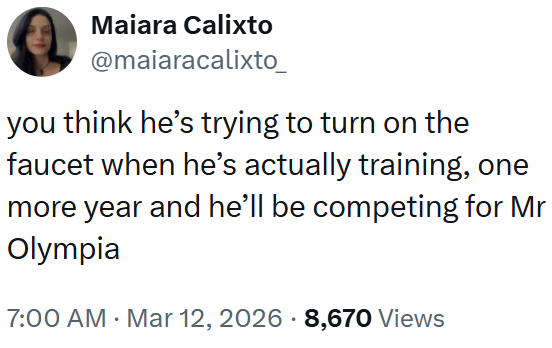 Maiara Calixto @maiaracalixto_ you think he's trying to turn on the faucet when he's actually training, one more year and he'll be competing for Mr Olympia 7:00 AM · Mar 12, 2026 8,670 Views