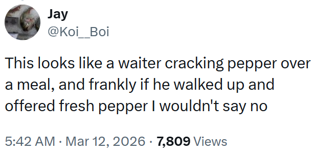 Jay @Koi_Boi This looks like a waiter cracking pepper over a meal, and frankly if he walked up and offered fresh pepper I wouldn't say no 5:42 AM · Mar 12, 2026 · 7,809 Views •