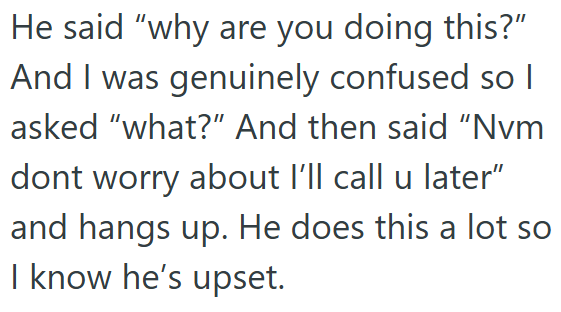 He said "why are you doing this?" And I was genuinely confused so I asked "what?" And then said "Nvm dont worry about I'll call u later" and hangs up. He does this a lot so I know he's upset.