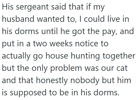 His sergeant said that if my husband wanted to, I could live in his dorms until he got the pay, and put in a two weeks notice to actually go house hunting together but the only problem was our cat and that honestly nobody but him is supposed to be in his dorms.