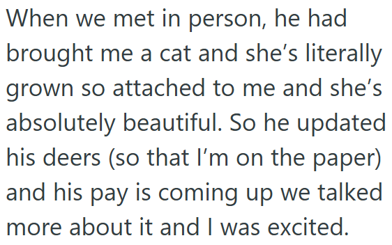 When we met in person, he had brought me a cat and she's literally grown so attached to me and she's absolutely beautiful. So he updated his deers (so that I'm on the paper) and his pay is coming up we talked more about it and I was excited.