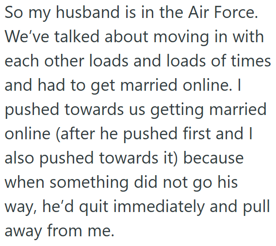 So my husband is in the Air Force. We've talked about moving in with each other loads and loads of times and had to get married online. I pushed towards us getting married online (after he pushed first and I also pushed towards it) because when something did not go his way, he'd quit immediately and pull away from me.