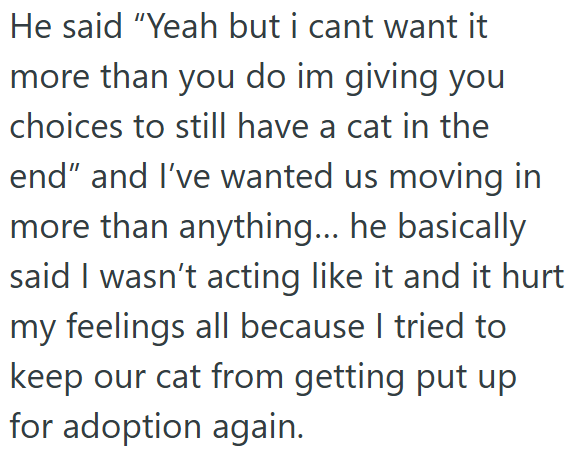 He said "Yeah but i cant want it more than you do im giving you choices to still have a cat in the end" and I've wanted us moving in more than anything... he basically said I wasn't acting like it and it hurt my feelings all because I tried to keep our cat from getting put up for adoption again.