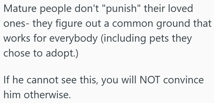 Mature people don't "punish" their loved ones- they figure out a common ground that works for everybody (including pets they chose to adopt.) If he cannot see this, you will NOT convince him otherwise.