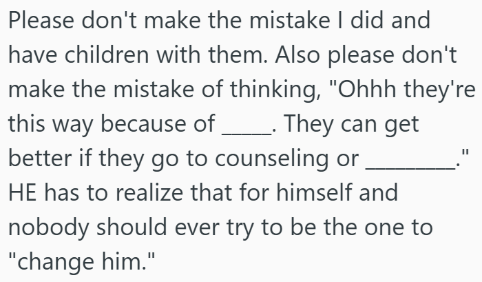 Please don't make the mistake I did and have children with them. Also please don't make the mistake of thinking, "Ohhh they're this way because of ________. They can get better if they go to counseling or HE has to realize that for himself and nobody should ever try to be the one to "change him."