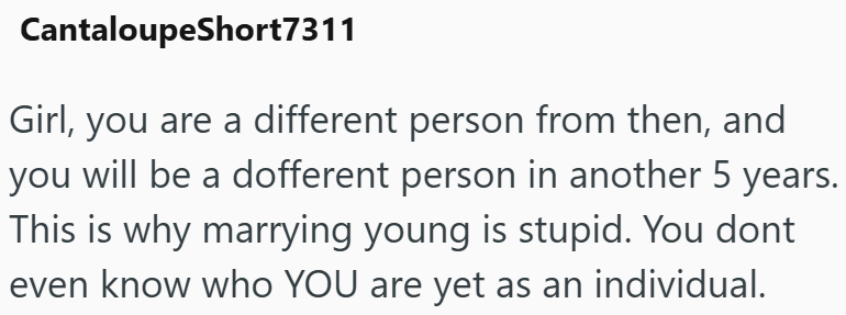 CantaloupeShort7311 Girl, you are a different person from then, and you will be a dofferent person in another 5 years. This is why marrying young is stupid. You dont even know who YOU are yet as an individual.
