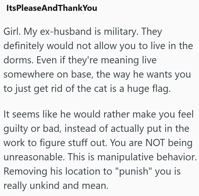 ItsPleaseAndThank You Girl. My ex-husband is military. They definitely would not allow you to live in the dorms. Even if they're meaning live somewhere on base, the way he wants you to just get rid of the cat is a huge flag. It seems like he would rather make you feel guilty or bad, instead of actually put in the work to figure stuff out. You are NOT being unreasonable. This is manipulative behavior. Removing his location to "punish" you is really unkind and mean.