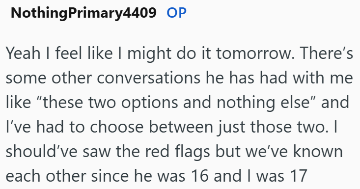 NothingPrimary4409 OP Yeah I feel like I might do it tomorrow. There's some other conversations he has had with me like "these two options and nothing else" and I've had to choose between just those two. I should've saw the red flags but we've known each other since he was 16 and I was 17