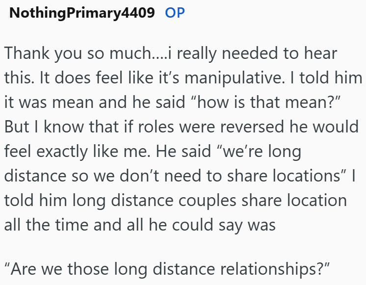 NothingPrimary4409 OP Thank you so much....i really needed to hear this. It does feel like it's manipulative. I told him it was mean and he said "how is that mean?" But I know that if roles were reversed he would feel exactly like me. He said "we're long distance so we don't need to share locations" | told him long distance couples share location all the time and all he could say was "Are we those long distance relationships?"