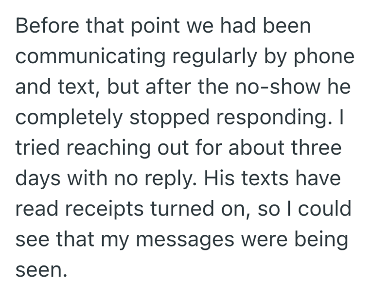 Before that point we had been communicating regularly by phone and text, but after the no-show he completely stopped responding. I tried reaching out for about three days with no reply. His texts have read receipts turned on, so I could see that my messages were being seen.